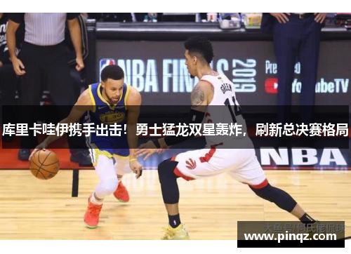 库里卡哇伊携手出击！勇士猛龙双星轰炸，刷新总决赛格局
